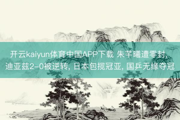 开云kaiyun体育中国APP下载 朱芊曦遭零封， 迪亚兹2-0被逆转， 日本包揽冠亚， 国乒无缘夺冠
