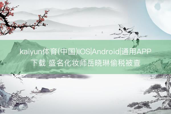 kaiyun体育(中国)IOS|Android|通用APP下载 盛名化妆师岳晓琳偷税被查
