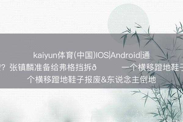 kaiyun体育(中国)IOS|Android|通用APP下载 CBA锡安？张镇麟准备给弗格挡拆😂一个横移蹬地鞋子报废&东说念主倒地