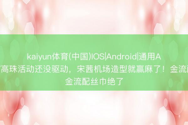 kaiyun体育(中国)IOS|Android|通用APP下载 LV高珠活动还没驱动，宋茜机场造型就赢麻了！金流配丝巾绝了