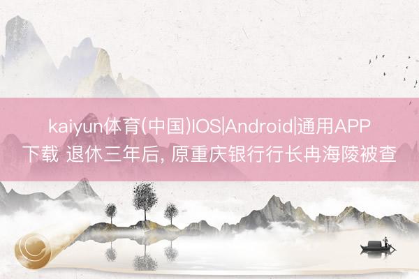 kaiyun体育(中国)IOS|Android|通用APP下载 退休三年后， 原重庆银行行长冉海陵被查