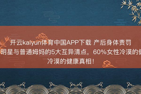 开云kaiyun体育中国APP下载 产后身体责罚大揭秘：明星与普通姆妈的5大互异清点，60%女性冷漠的健康真相！
