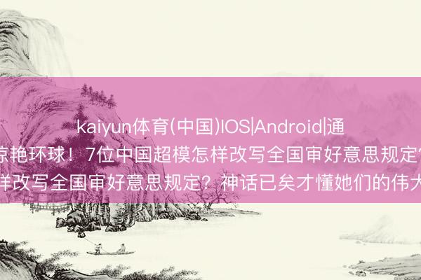 kaiyun体育(中国)IOS|Android|通用APP下载 东方维密天团惊艳环球！7位中国超模怎样改写全国审好意思规定？神话已矣才懂她们的伟大