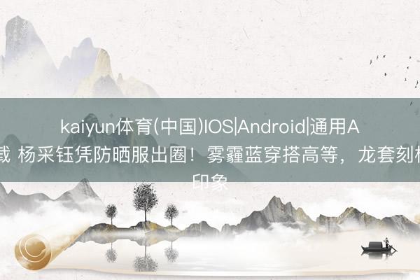kaiyun体育(中国)IOS|Android|通用APP下载 杨采钰凭防晒服出圈！雾霾蓝穿搭高等，龙套刻板印象