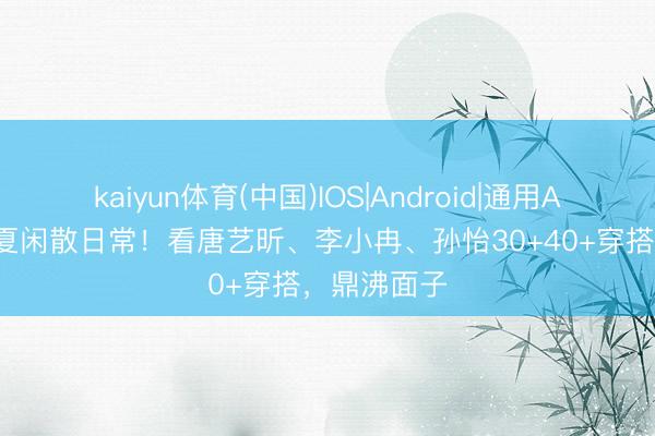 kaiyun体育(中国)IOS|Android|通用APP下载 春夏闲散日常！看唐艺昕、李小冉、孙怡30+40+穿搭，鼎沸面子
