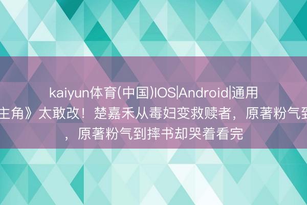 kaiyun体育(中国)IOS|Android|通用APP下载 剧版《主角》太敢改！楚嘉禾从毒妇变救赎者，原著粉气到摔书却哭着看完