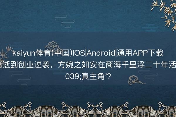 kaiyun体育(中国)IOS|Android|通用APP下载 从被生父消逝到创业逆袭，方婉之如安在商海千里浮二十年活成'真主角'？