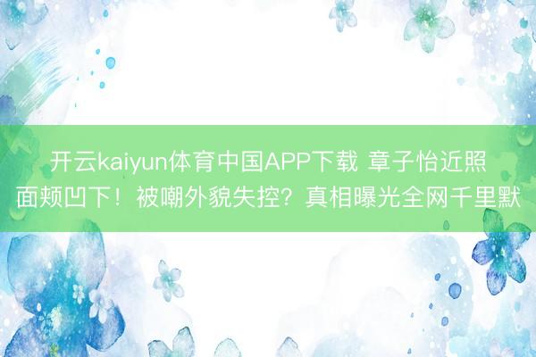 开云kaiyun体育中国APP下载 章子怡近照面颊凹下！被嘲外貌失控？真相曝光全网千里默