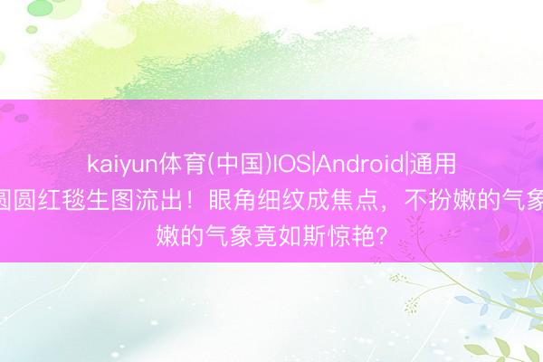 kaiyun体育(中国)IOS|Android|通用APP下载 高圆圆红毯生图流出！眼角细纹成焦点，不扮嫩的气象竟如斯惊艳？