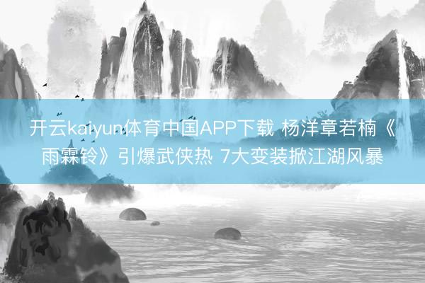 开云kaiyun体育中国APP下载 杨洋章若楠《雨霖铃》引爆武侠热 7大变装掀江湖风暴