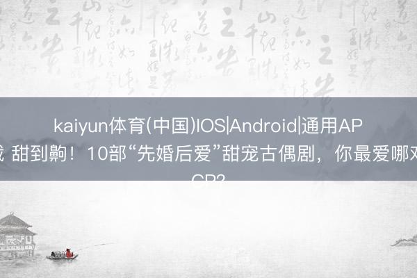 kaiyun体育(中国)IOS|Android|通用APP下载 甜到齁！10部“先婚后爱”甜宠古偶剧，你最爱哪对CP？