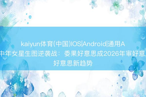 kaiyun体育(中国)IOS|Android|通用APP下载 中年女星生图逆袭战：委果好意思成2026年审好意思新趋势