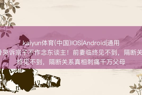 kaiyun体育(中国)IOS|Android|通用APP下载 81岁老戏骨哭诉宗子不作念东谈主!前妻临终见不到,隔断关系真相刺痛千万父母