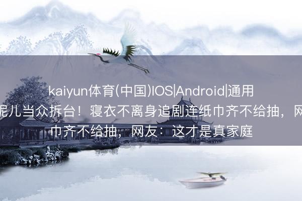 kaiyun体育(中国)IOS|Android|通用APP下载 小S被亲妮儿当众拆台！寝衣不离身追剧连纸巾齐不给抽，网友：这才是真家庭