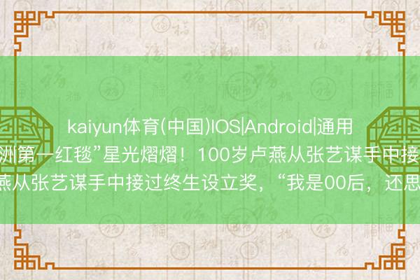 kaiyun体育(中国)IOS|Android|通用APP下载 昨晚的上海,“亚洲第一红毯”星光熠熠!100岁卢燕从张艺谋手中接过终生设立奖,“我是00后,还思链接演”