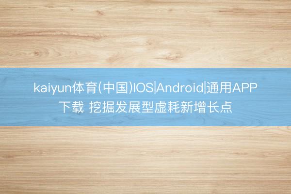 kaiyun体育(中国)IOS|Android|通用APP下载 挖掘发展型虚耗新增长点