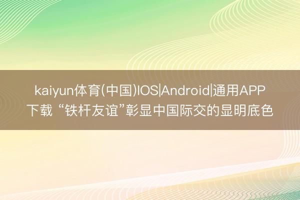 kaiyun体育(中国)IOS|Android|通用APP下载 “铁杆友谊”彰显中国际交的显明底色