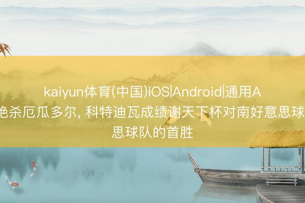 kaiyun体育(中国)IOS|Android|通用APP下载 绝杀厄瓜多尔， 科特迪瓦成绩谢天下杯对南好意思球队的首胜