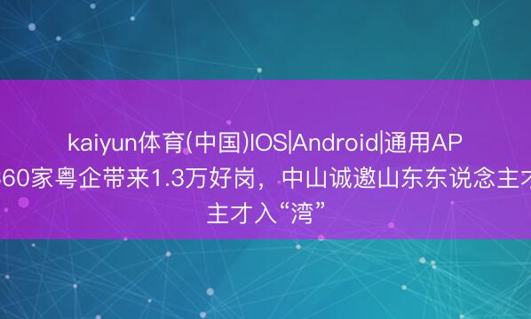 kaiyun体育(中国)IOS|Android|通用APP下载 360家粤企带来1.3万好岗,中山诚邀山东东说念主才入“湾”