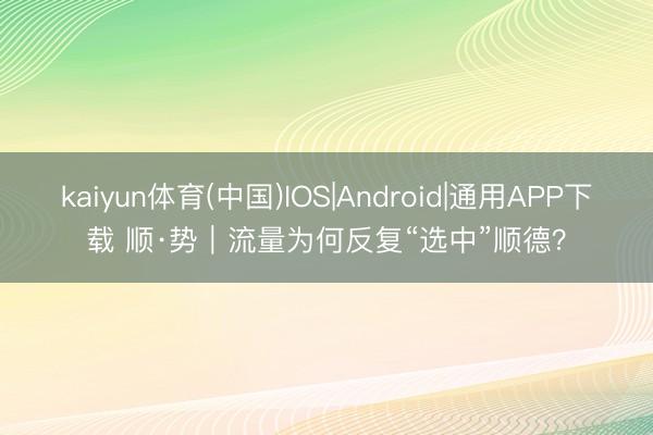 kaiyun体育(中国)IOS|Android|通用APP下载 顺·势︱流量为何反复“选中”顺德？