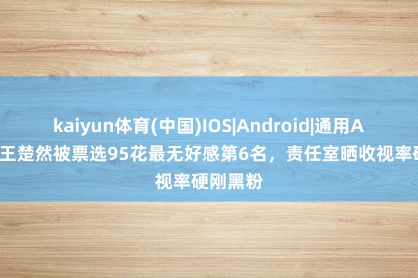 kaiyun体育(中国)IOS|Android|通用APP下载 王楚然被票选95花最无好感第6名,责任室晒收视率硬刚黑粉