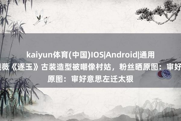 kaiyun体育(中国)IOS|Android|通用APP下载 田曦薇《逐玉》古装造型被嘲像村姑，粉丝晒原图：审好意思左迁太狠