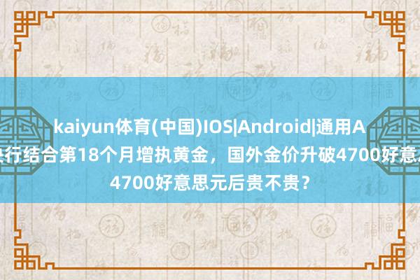 kaiyun体育(中国)IOS|Android|通用APP下载 中国央行结合第18个月增执黄金，国外金价升破4700好意思元后贵不贵？