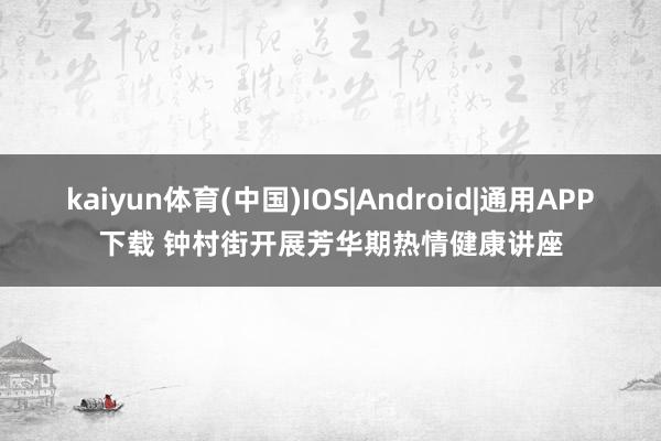 kaiyun体育(中国)IOS|Android|通用APP下载 钟村街开展芳华期热情健康讲座