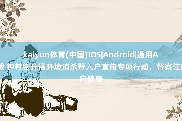 kaiyun体育(中国)IOS|Android|通用APP下载 钟村街开展环境消杀暨入户宣传专项行动，督察住户健康