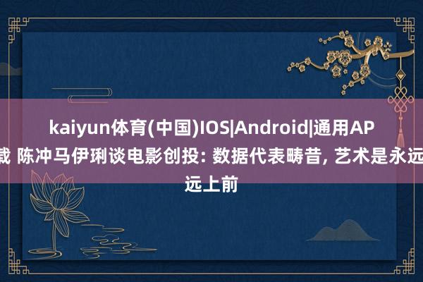 kaiyun体育(中国)IOS|Android|通用APP下载 陈冲马伊琍谈电影创投: 数据代表畴昔, 艺术是永远上前