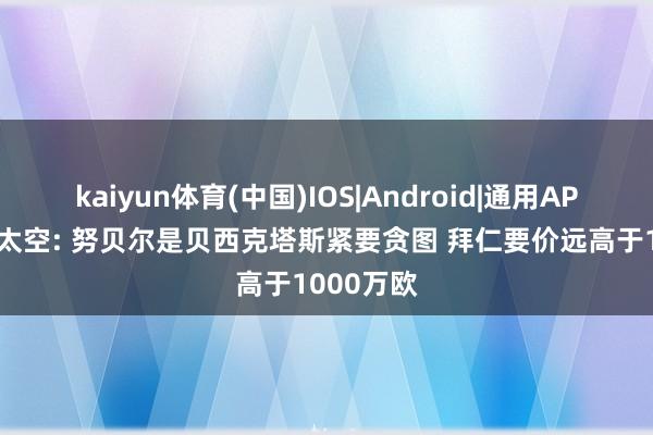 kaiyun体育(中国)IOS|Android|通用APP下载 德太空: 努贝尔是贝西克塔斯紧要贪图 拜仁要价远高于1000万欧