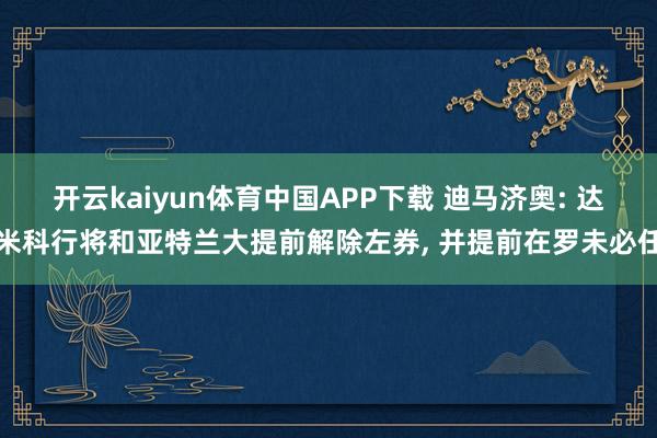 开云kaiyun体育中国APP下载 迪马济奥: 达米科行将和亚特兰大提前解除左券, 并提前在罗未必任