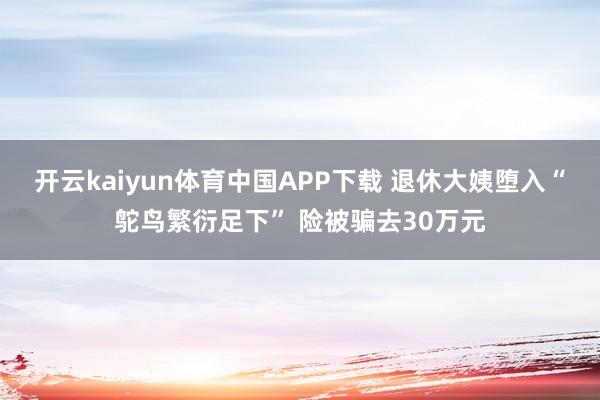 开云kaiyun体育中国APP下载 退休大姨堕入“鸵鸟繁衍足下” 险被骗去30万元