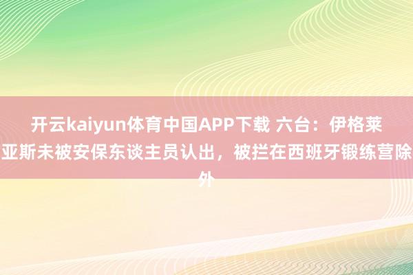 开云kaiyun体育中国APP下载 六台：伊格莱西亚斯未被安保东谈主员认出，被拦在西班牙锻练营除外