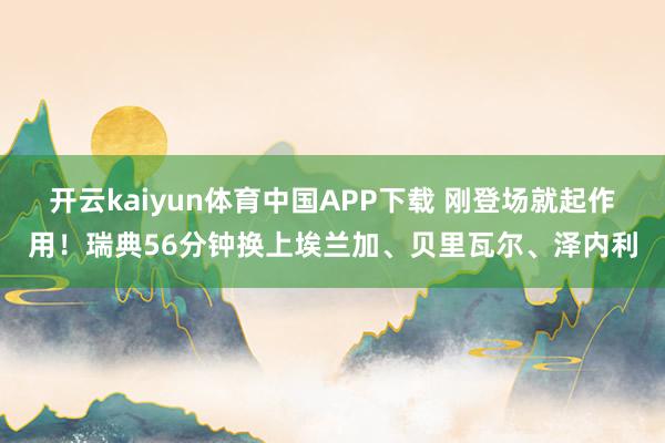 开云kaiyun体育中国APP下载 刚登场就起作用！瑞典56分钟换上埃兰加、贝里瓦尔、泽内利